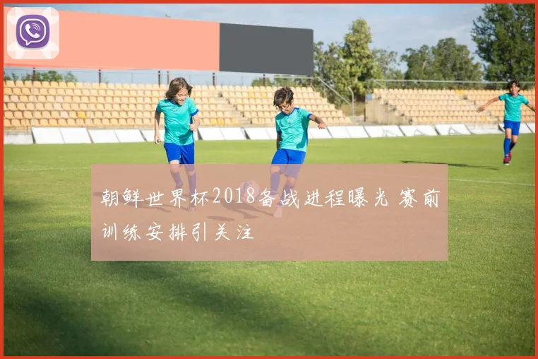 朝鲜世界杯2018备战进程曝光 赛前训练安排引关注