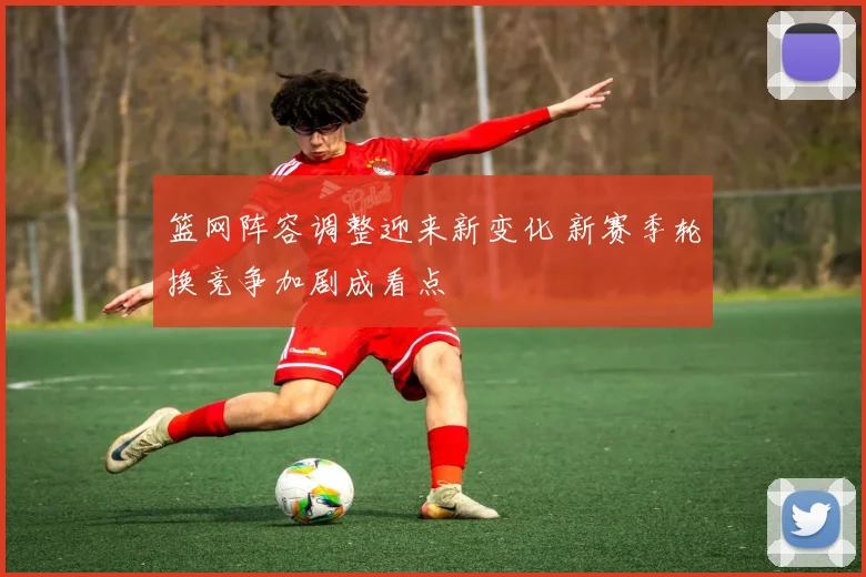 篮网阵容调整迎来新变化 新赛季轮换竞争加剧成看点