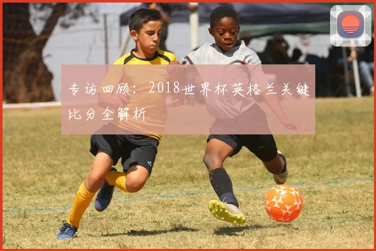 专访回顾：2018世界杯英格兰关键比分全解析