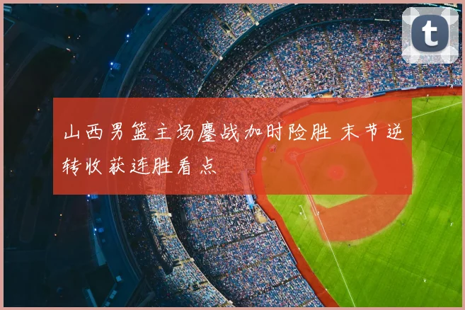 山西男篮主场鏖战加时险胜 末节逆转收获连胜看点