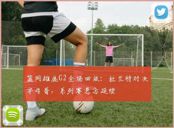 篮网雄鹿G2全场回放：杜兰特对决字母哥，系列赛悬念延续