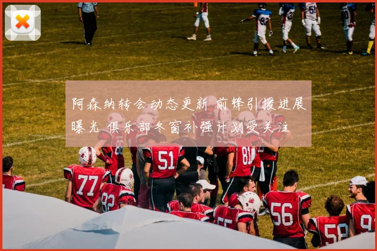 阿森纳转会动态更新 前锋引援进展曝光 俱乐部冬窗补强计划受关注