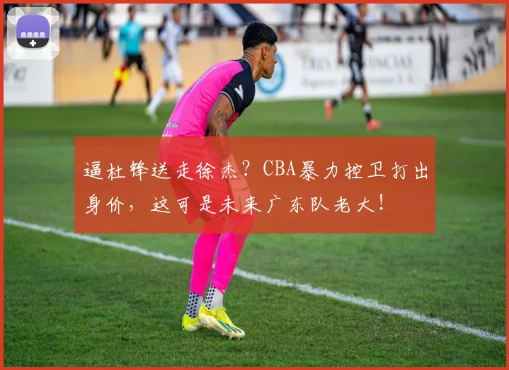 逼杜锋送走徐杰?CBA暴力控卫打出身价,这可是未来广东队老大!