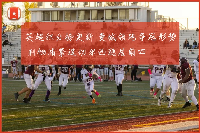 英超积分榜更新 曼城领跑争冠形势 利物浦紧追切尔西稳居前四