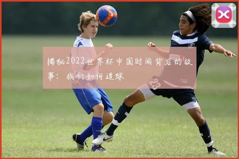 揭秘2022世界杯中国时间背后的故事:我们如何追球