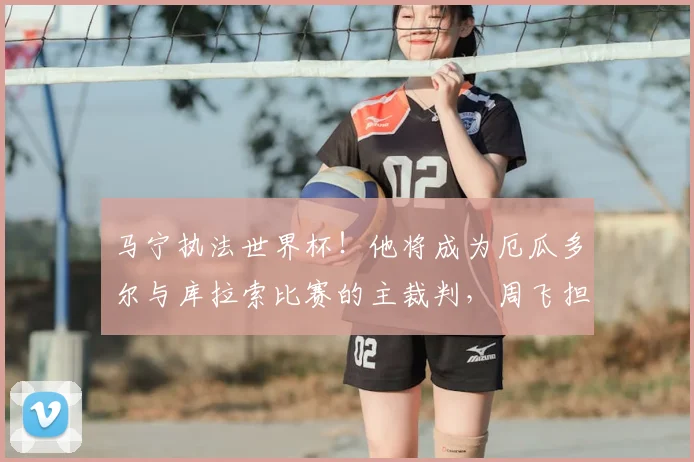 马宁执法世界杯！他将成为厄瓜多尔与库拉索比赛的主裁判，周飞担任助理裁判_1_亚冠_亚洲杯