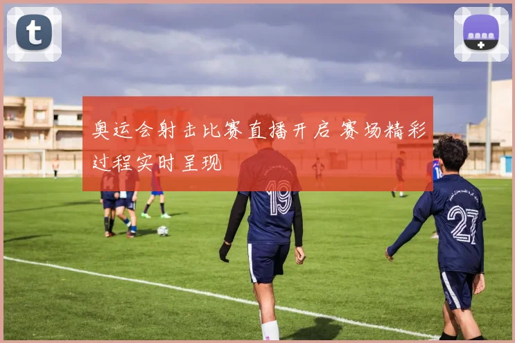 奥运会射击比赛直播开启 赛场精彩过程实时呈现