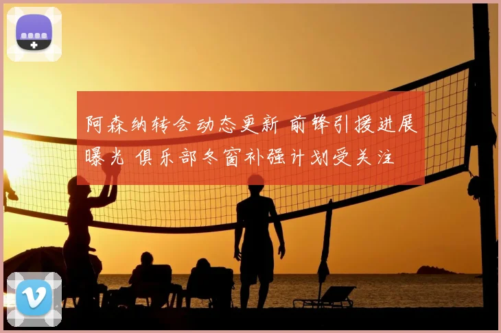 阿森纳转会动态更新 前锋引援进展曝光 俱乐部冬窗补强计划受关注