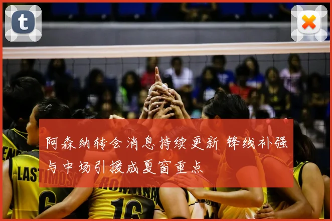 阿森纳转会消息持续更新 锋线补强与中场引援成夏窗重点
