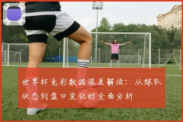 世界杯竞彩数据深度解读:从球队状态到盘口变化的全面分析