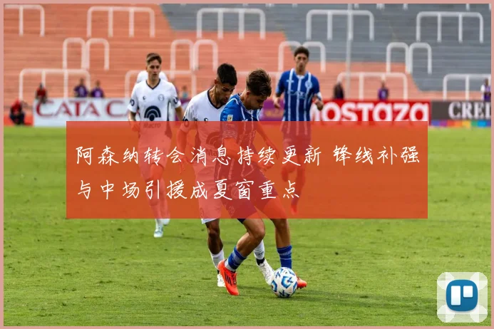 阿森纳转会消息持续更新 锋线补强与中场引援成夏窗重点