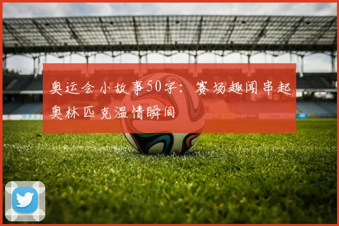 奥运会小故事50字：赛场趣闻串起奥林匹克温情瞬间