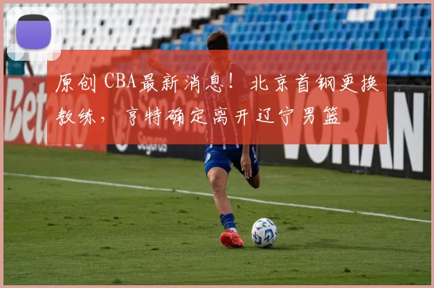 原创 CBA最新消息!北京首钢更换教练,亨特确定离开辽宁男篮