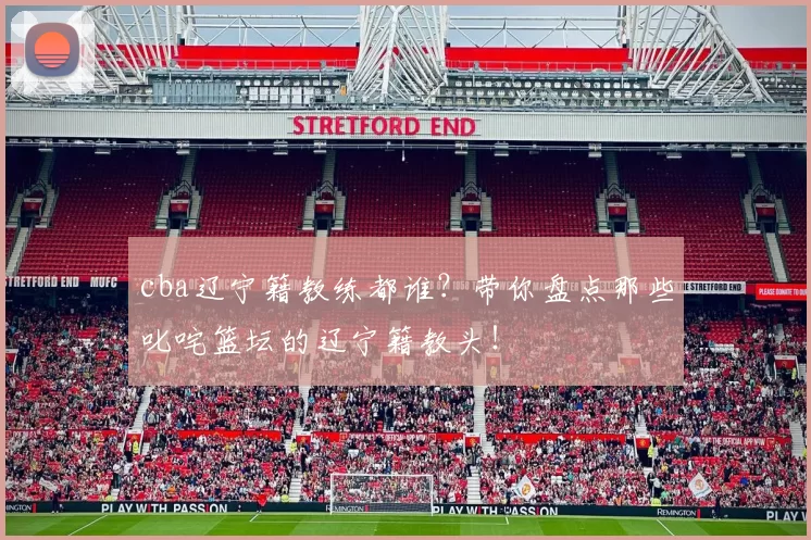 cba辽宁籍教练都谁?带你盘点那些叱咤篮坛的辽宁籍教头!