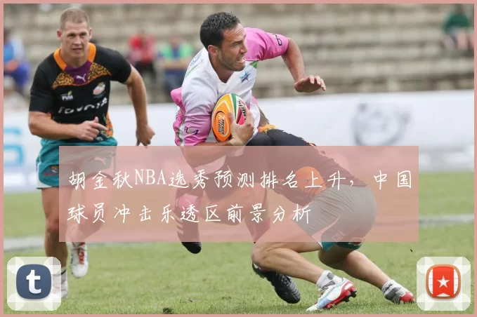 胡金秋NBA选秀预测排名上升，中国球员冲击乐透区前景分析