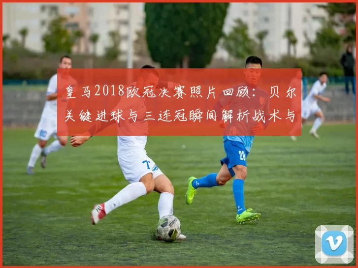 皇马2018欧冠决赛照片回顾：贝尔关键进球与三连冠瞬间解析战术与赛后影响