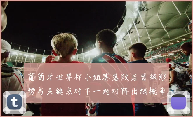 葡萄牙世界杯小组赛落败后晋级形势与关键点对下一轮对阵出线概率评估