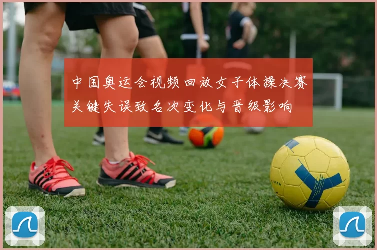 中国奥运会视频回放女子体操决赛关键失误致名次变化与晋级影响