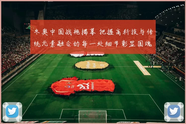 冬奥中国战袍揭幕 把握高科技与传统元素融合的每一处细节彰显国魂