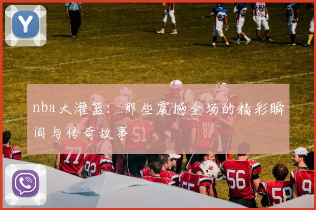 nba大灌篮:那些震撼全场的精彩瞬间与传奇故事