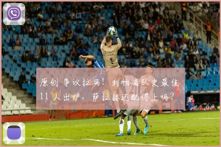 原创 争议拉满！利物浦队史最佳 11 人出炉，萨拉赫还配得上吗？