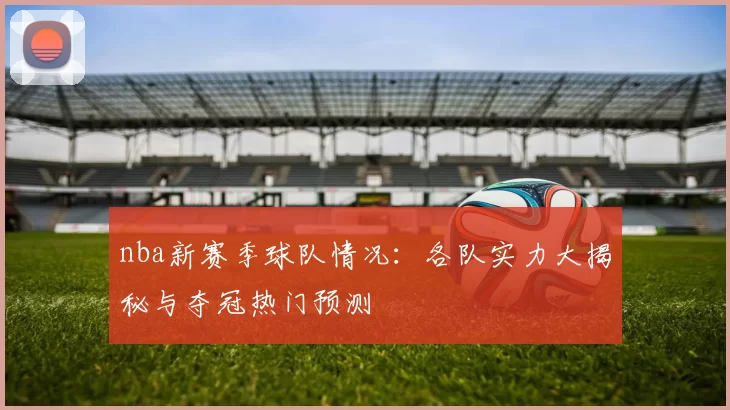 nba新赛季球队情况:各队实力大揭秘与夺冠热门预测