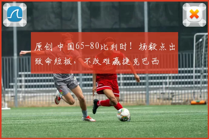 原创 中国65-80比利时！杨毅点出致命短板，不改难赢捷克巴西