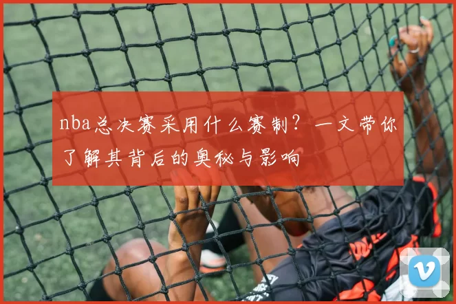 nba总决赛采用什么赛制?一文带你了解其背后的奥秘与影响