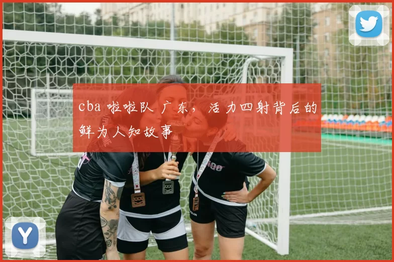cba 啦啦队 广东,活力四射背后的鲜为人知故事