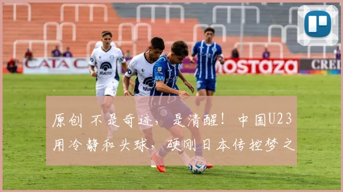 原创 不是奇迹,是清醒!中国U23用冷静和头球,硬刚日本传控梦之队