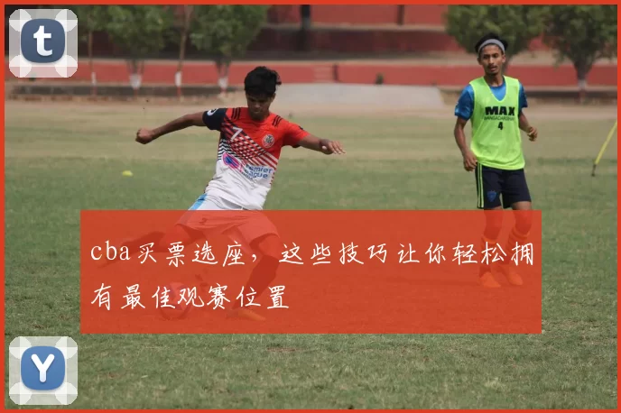 cba买票选座，这些技巧让你轻松拥有最佳观赛位置