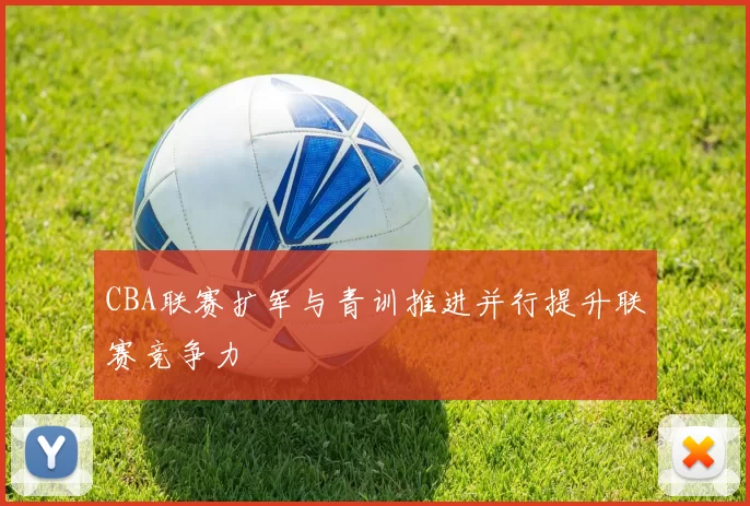 CBA联赛扩军与青训推进并行提升联赛竞争力