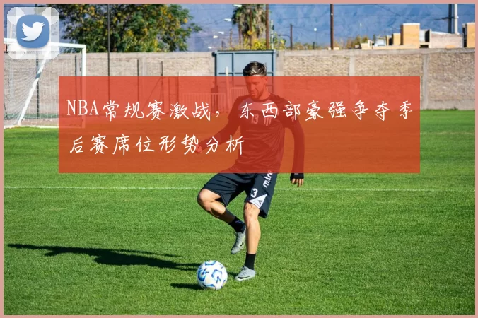 NBA常规赛激战，东西部豪强争夺季后赛席位形势分析