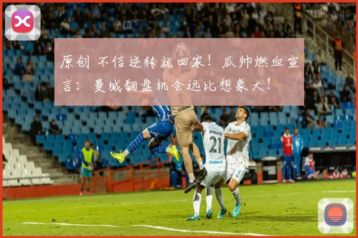 原创 不信逆转就回家！瓜帅燃血宣言：曼城翻盘机会远比想象大！