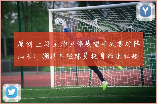 原创 上海主帅卢伟展望半决赛对阵山东：期待年轻球员挺身而出扛起重任