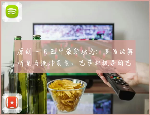 原创 一日西甲最新动态：罗马诺解析皇马换帅前景，巴萨积极争购巴斯托尼
