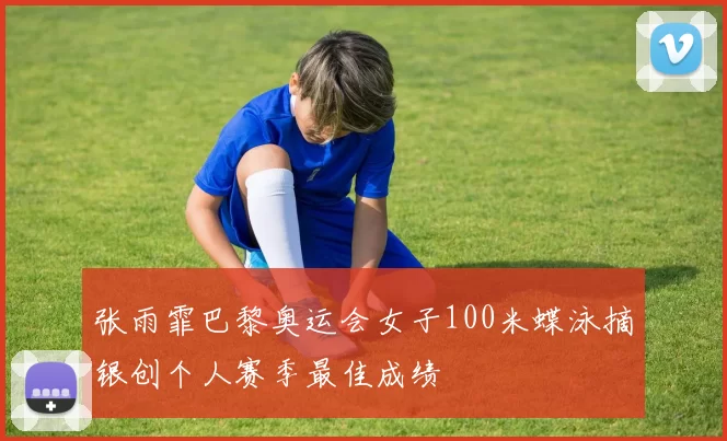 张雨霏巴黎奥运会女子100米蝶泳摘银创个人赛季最佳成绩