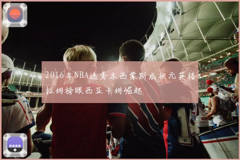 2016年NBA选秀本西蒙斯成状元英格拉姆榜眼西亚卡姆崛起