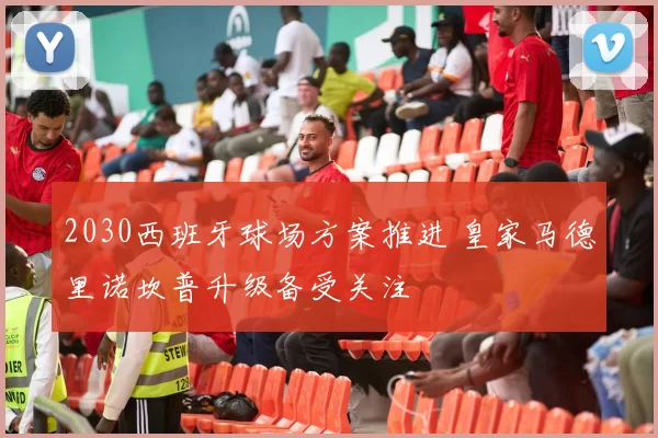 2030西班牙球场方案推进 皇家马德里诺坎普升级备受关注