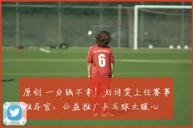 原创 一分钱不拿!刘诗雯上任赛事推荐官,公益推广乒乓球太暖心