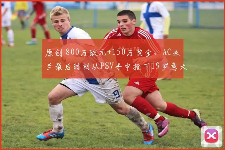 原创 800万欧元+150万奖金，AC米兰最后时刻从PSV手中抢下19岁意大利新星