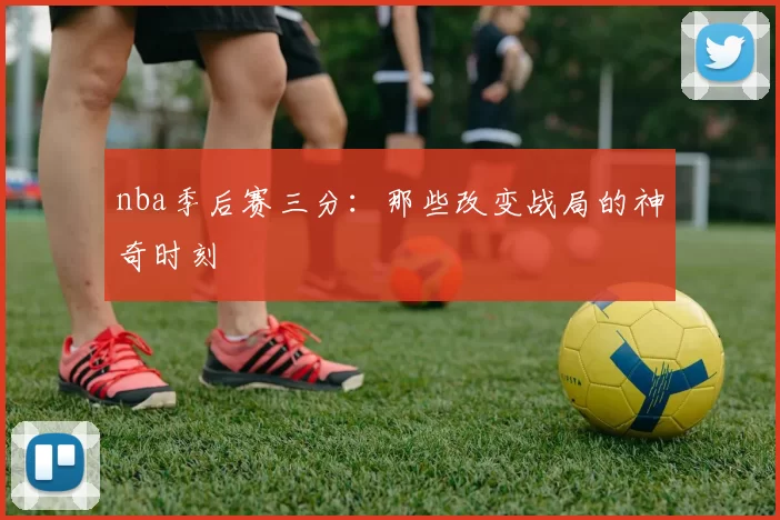 nba季后赛三分:那些改变战局的神奇时刻