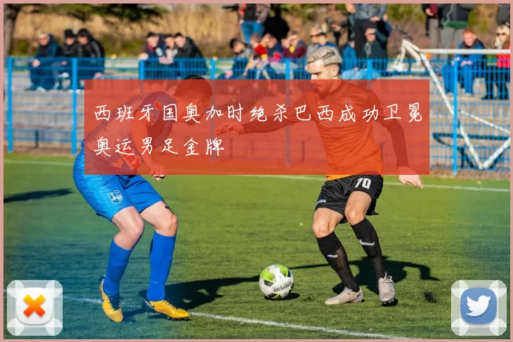 西班牙国奥加时绝杀巴西成功卫冕奥运男足金牌