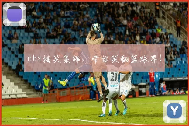 nba搞笑集锦,带你笑翻篮球界!