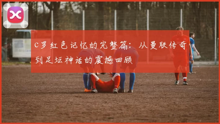 c罗红色记忆的完整篇:从曼联传奇到足坛神话的震撼回顾