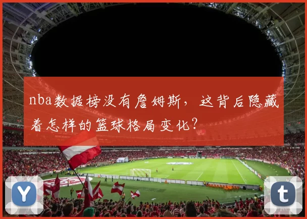 nba数据榜没有詹姆斯,这背后隐藏着怎样的篮球格局变化?