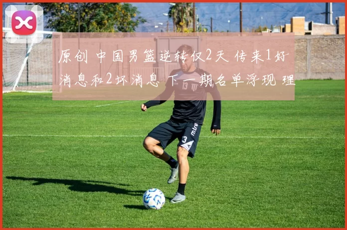 原创 中国男篮逆转仅2天 传来1好消息和2坏消息 下一期名单浮现 理由如下