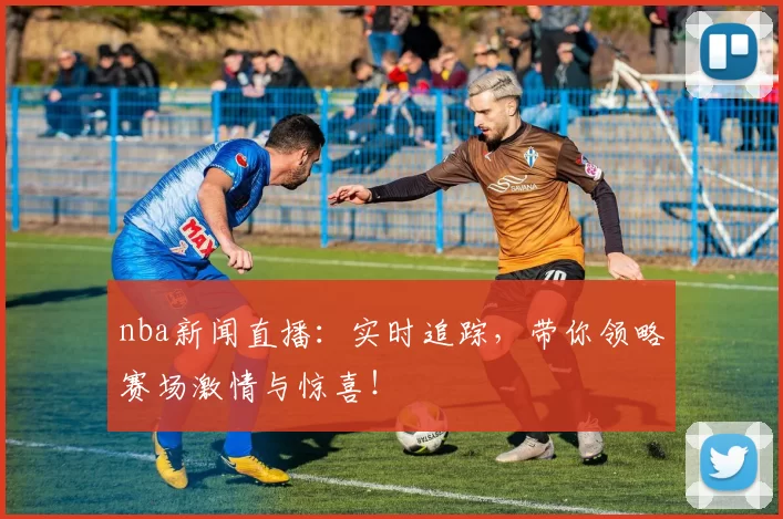 nba新闻直播:实时追踪,带你领略赛场激情与惊喜!