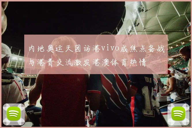 内地奥运天团访港vivo成焦点备战与港青交流激发港澳体育热情