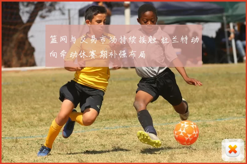 篮网与交易市场持续接触 杜兰特动向牵动休赛期补强布局